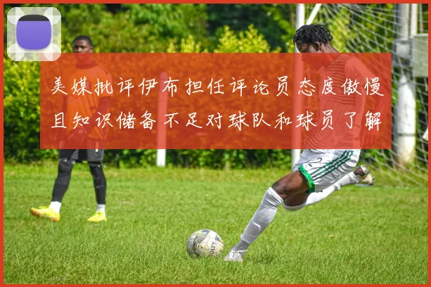 美媒批评伊布担任评论员态度傲慢且知识储备不足对球队和球员了解有限