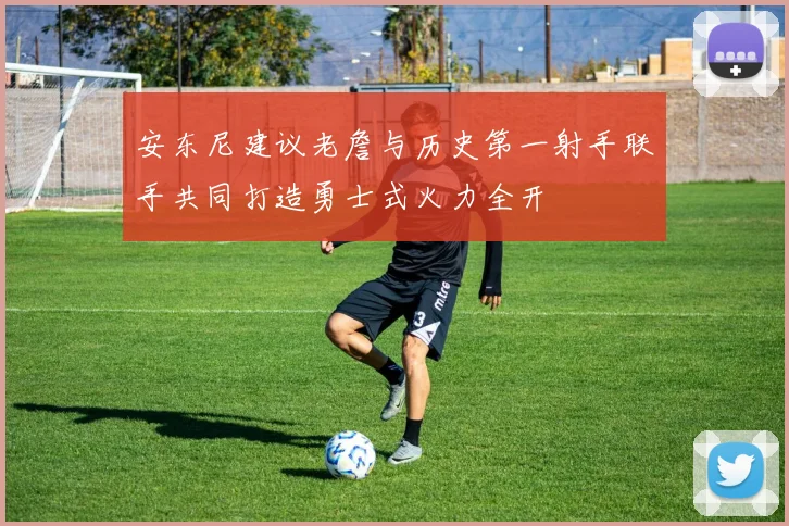 安东尼建议老詹与历史第一射手联手共同打造勇士式火力全开
