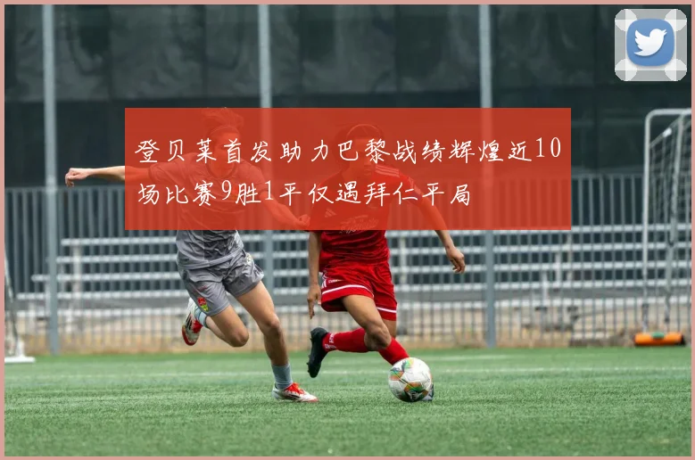 登贝莱首发助力巴黎战绩辉煌近10场比赛9胜1平仅遇拜仁平局