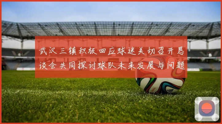 武汉三镇积极回应球迷关切召开恳谈会共同探讨球队未来发展与问题解决