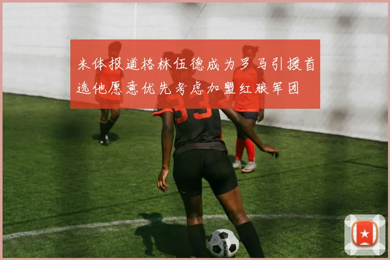 米体报道格林伍德成为罗马引援首选他愿意优先考虑加盟红狼军团