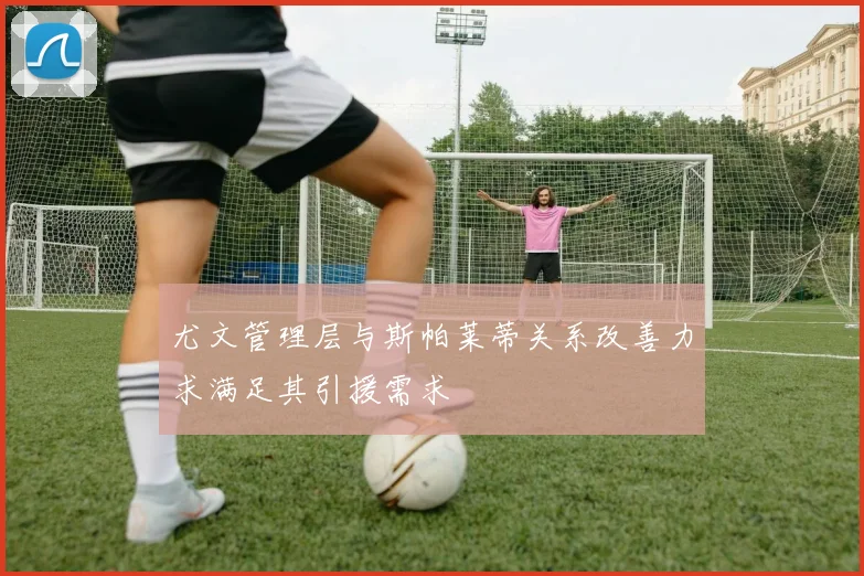 尤文管理层与斯帕莱蒂关系改善力求满足其引援需求