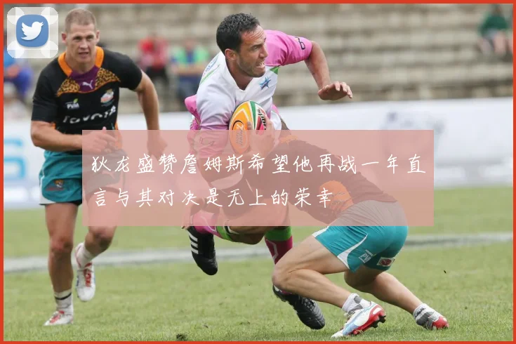 狄龙盛赞詹姆斯希望他再战一年直言与其对决是无上的荣幸