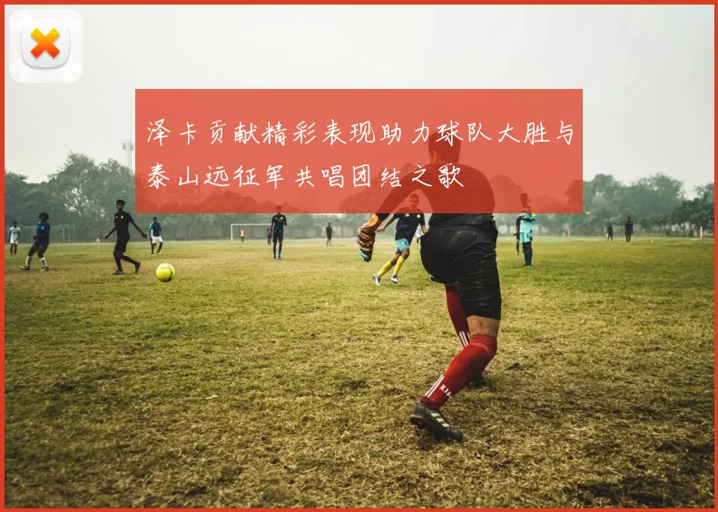 泽卡贡献精彩表现助力球队大胜与泰山远征军共唱团结之歌