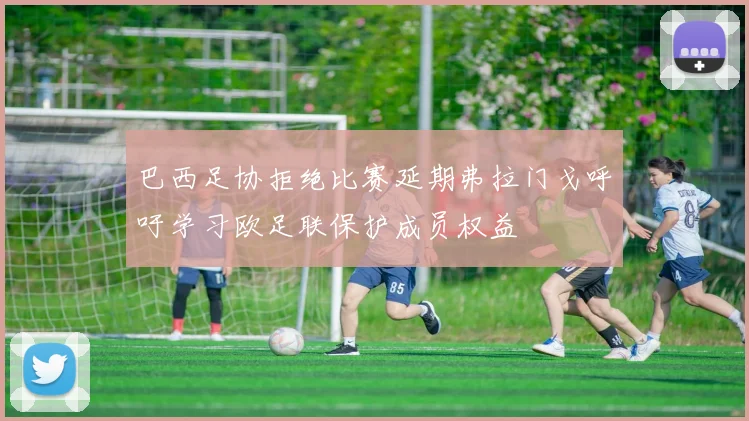巴西足协拒绝比赛延期弗拉门戈呼吁学习欧足联保护成员权益