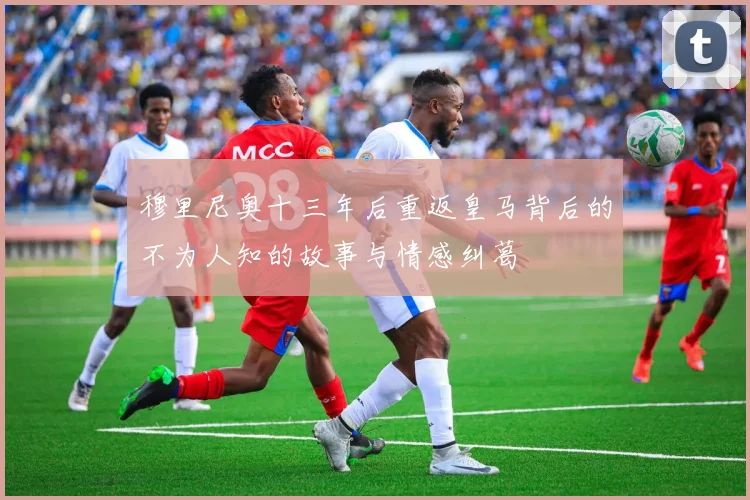 穆里尼奥十三年后重返皇马背后的不为人知的故事与情感纠葛